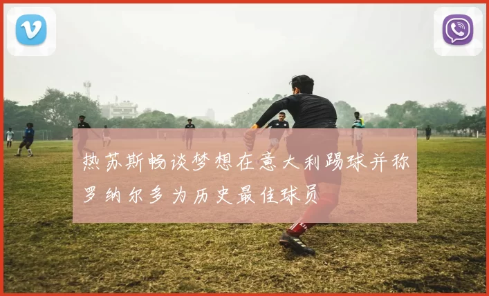 热苏斯畅谈梦想在意大利踢球并称罗纳尔多为历史最佳球员