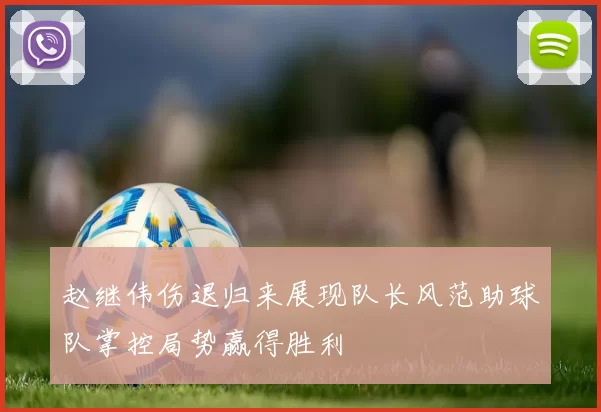 赵继伟伤退归来展现队长风范助球队掌控局势赢得胜利