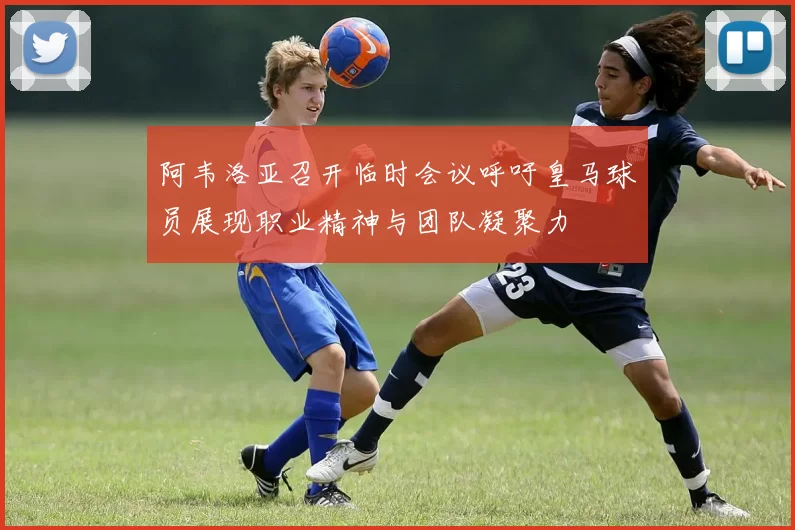 阿韦洛亚召开临时会议呼吁皇马球员展现职业精神与团队凝聚力