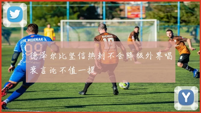 德泽尔比坚信热刺不会降级外界唱衰言论不值一提