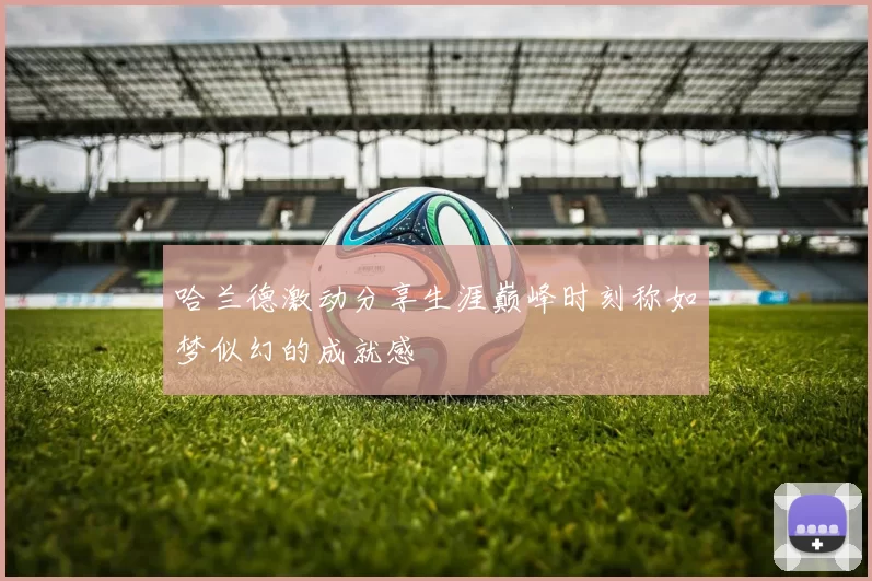 哈兰德激动分享生涯巅峰时刻称如梦似幻的成就感