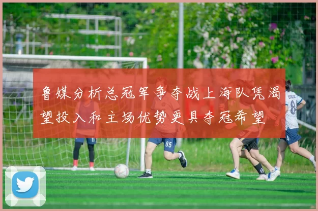 鲁媒分析总冠军争夺战上海队凭渴望投入和主场优势更具夺冠希望
