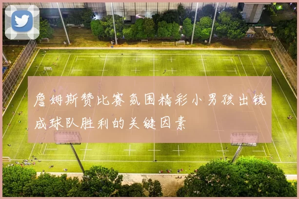 詹姆斯赞比赛氛围精彩小男孩出镜成球队胜利的关键因素