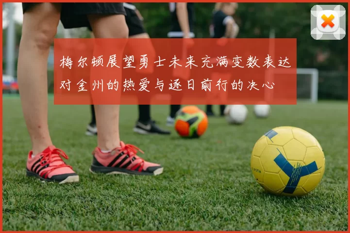 梅尔顿展望勇士未来充满变数表达对金州的热爱与逐日前行的决心