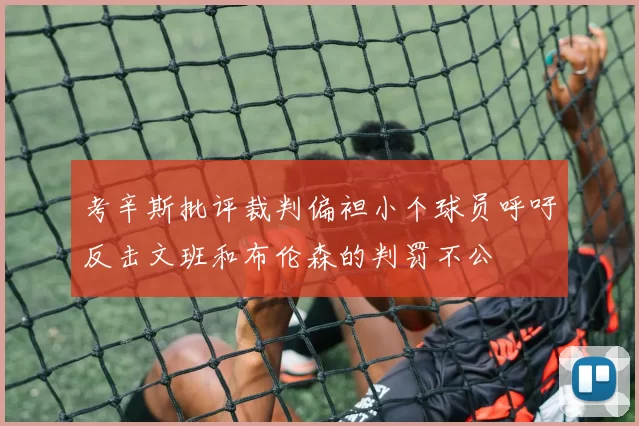 考辛斯批评裁判偏袒小个球员呼吁反击文班和布伦森的判罚不公