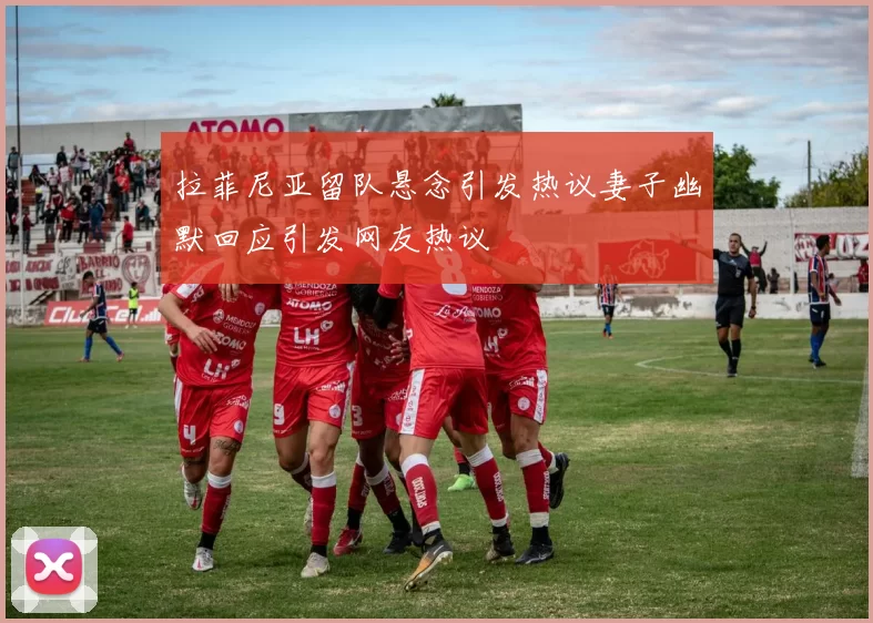 拉菲尼亚留队悬念引发热议妻子幽默回应引发网友热议