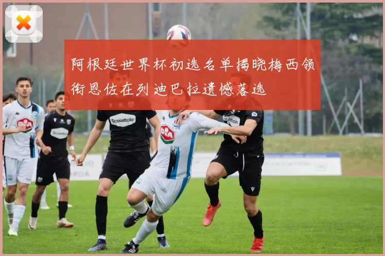 阿根廷世界杯初选名单揭晓梅西领衔恩佐在列迪巴拉遗憾落选