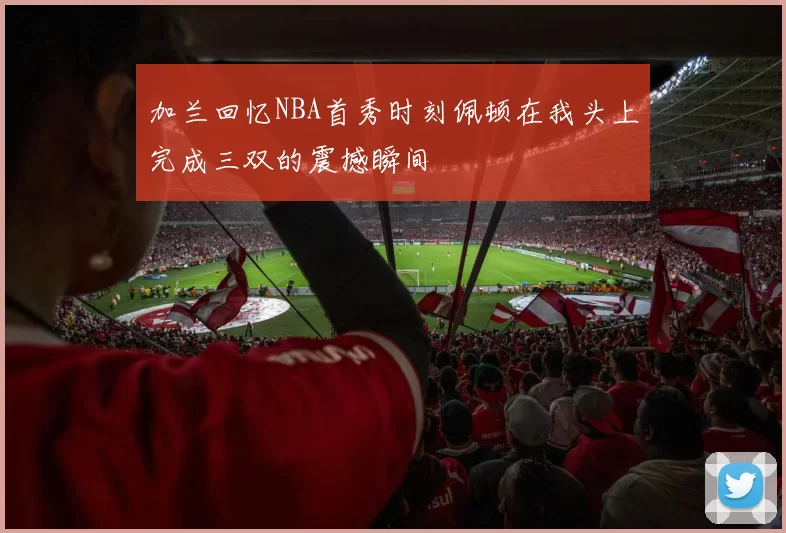 加兰回忆NBA首秀时刻佩顿在我头上完成三双的震撼瞬间