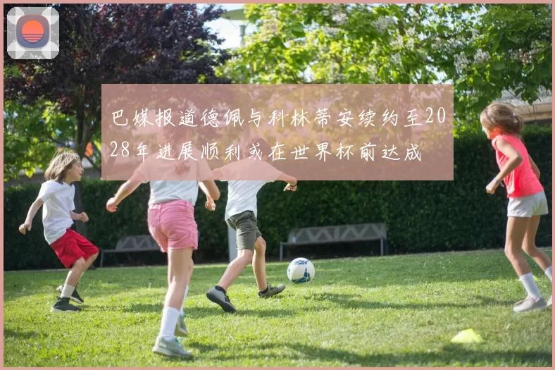 巴媒报道德佩与科林蒂安续约至2028年进展顺利或在世界杯前达成