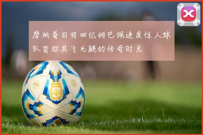 摩纳哥旧将回忆姆巴佩速度惊人球队皆称其飞毛腿的传奇时光