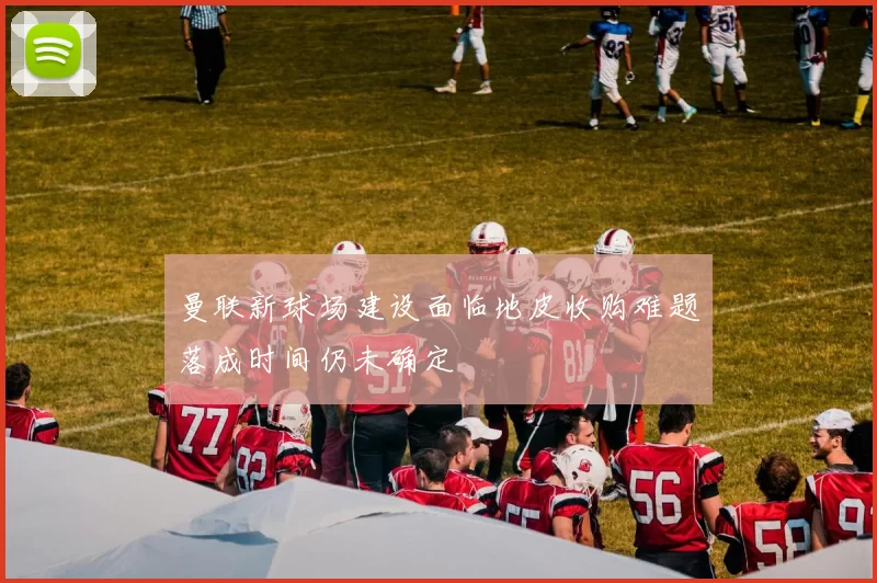 曼联新球场建设面临地皮收购难题落成时间仍未确定