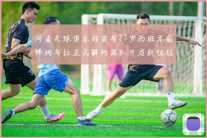河南足球俱乐部宣布27岁西班牙前锋姆布拉正式解约离队开启新征程