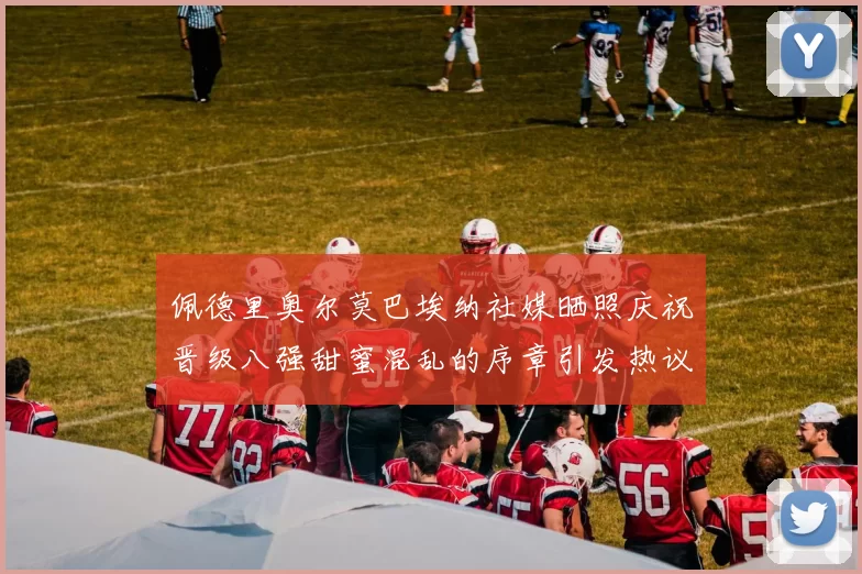 佩德里奥尔莫巴埃纳社媒晒照庆祝晋级八强甜蜜混乱的序章引发热议