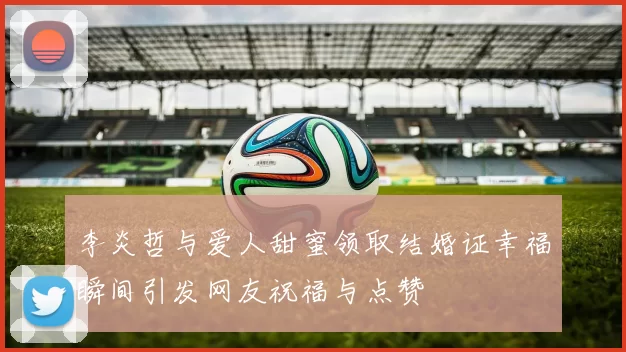 李炎哲与爱人甜蜜领取结婚证幸福瞬间引发网友祝福与点赞