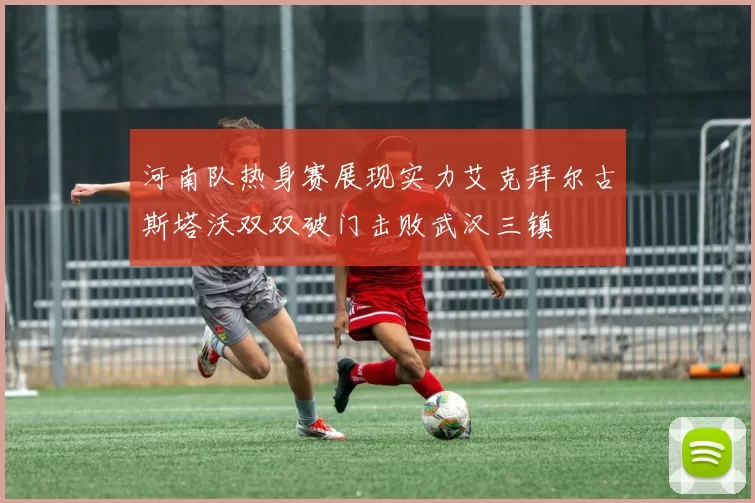 河南队热身赛展现实力艾克拜尔古斯塔沃双双破门击败武汉三镇