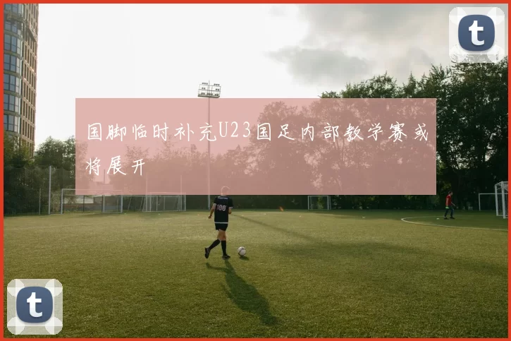 国脚临时补充U23国足内部教学赛或将展开