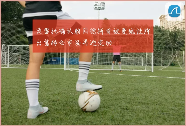莫雷托确认赖因德斯将被曼城挂牌出售转会市场再迎变动