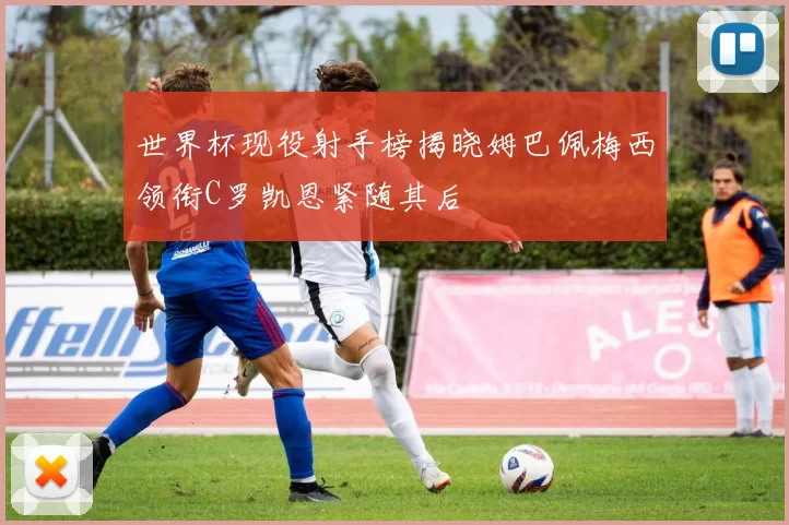 世界杯现役射手榜揭晓姆巴佩梅西领衔C罗凯恩紧随其后