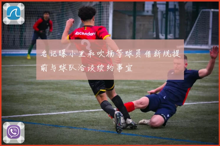 名记曝小里和吹杨等球员借新规提前与球队洽谈续约事宜