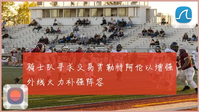 骑士队寻求交易贾勒特阿伦以增强外线火力补强阵容