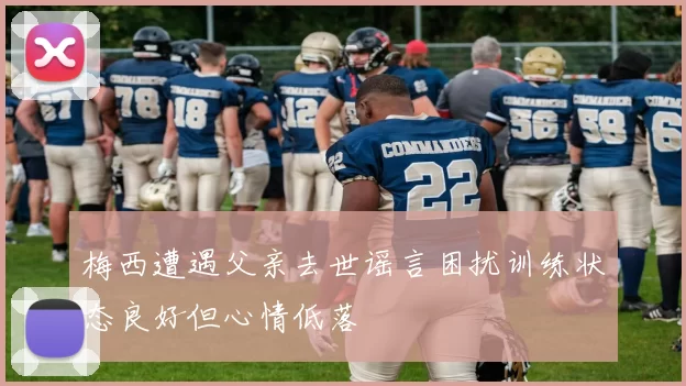 梅西遭遇父亲去世谣言困扰训练状态良好但心情低落