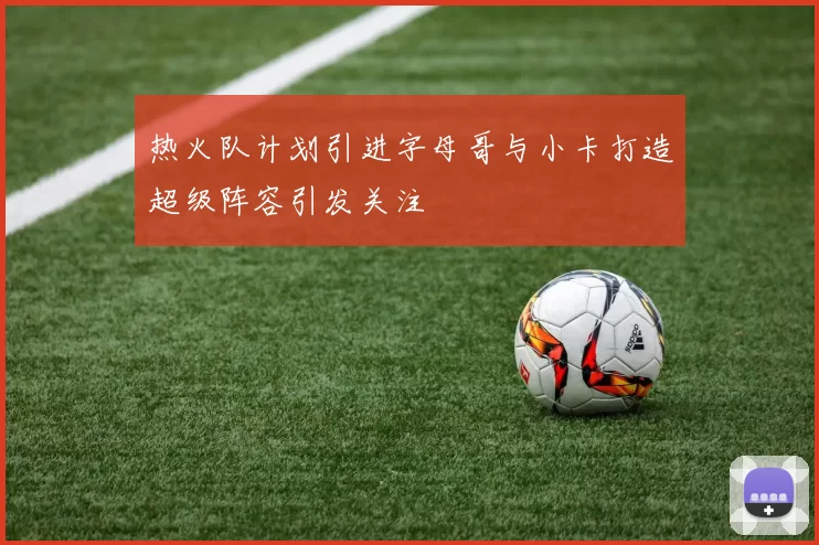 热火队计划引进字母哥与小卡打造超级阵容引发关注