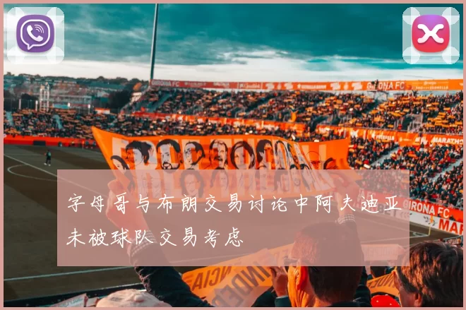字母哥与布朗交易讨论中阿夫迪亚未被球队交易考虑