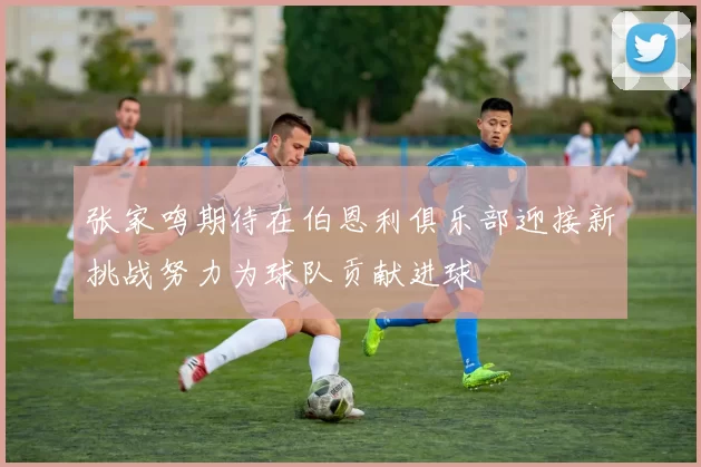 张家鸣期待在伯恩利俱乐部迎接新挑战努力为球队贡献进球