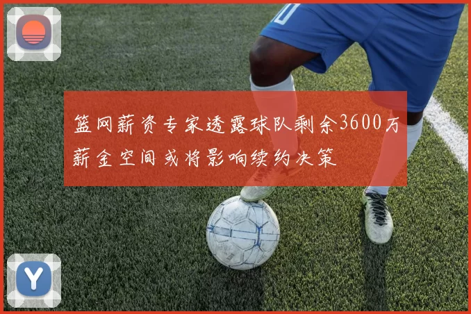 篮网薪资专家透露球队剩余3600万薪金空间或将影响续约决策