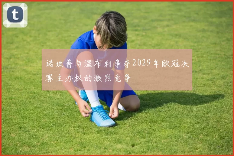 诺坎普与温布利争夺2029年欧冠决赛主办权的激烈竞争